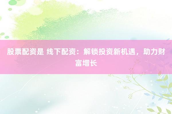 股票配资是 线下配资：解锁投资新机遇，助力财富增长
