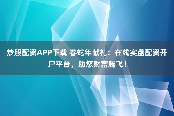 炒股配资APP下载 春蛇年献礼：在线实盘配资开户平台，助您财富腾飞！