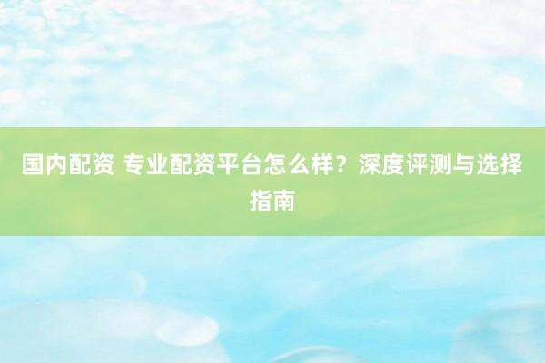 国内配资 专业配资平台怎么样？深度评测与选择指南