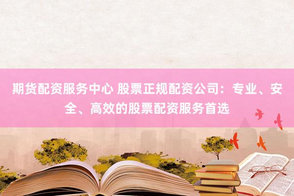 期货配资服务中心 股票正规配资公司：专业、安全、高效的股票配资服务首选