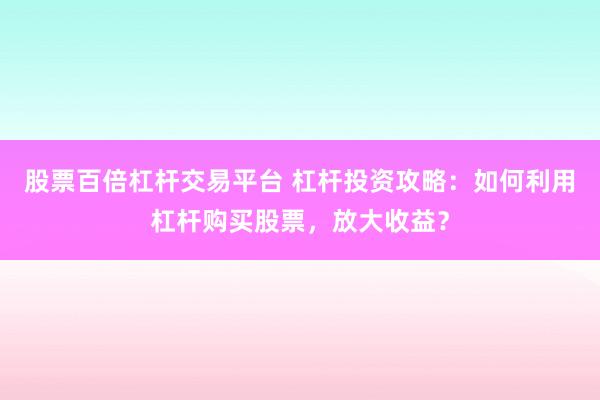 股票百倍杠杆交易平台 杠杆投资攻略：如何利用杠杆购买股票，放大收益？