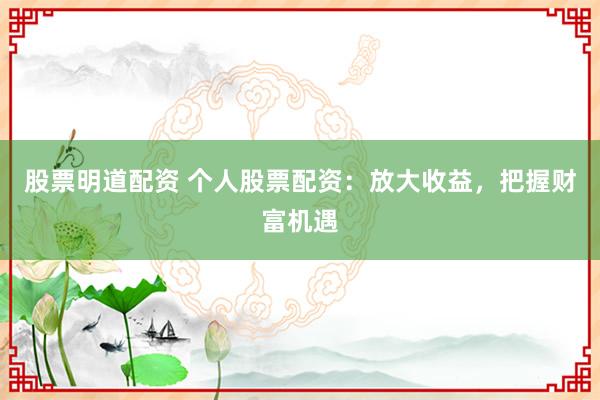 股票明道配资 个人股票配资：放大收益，把握财富机遇