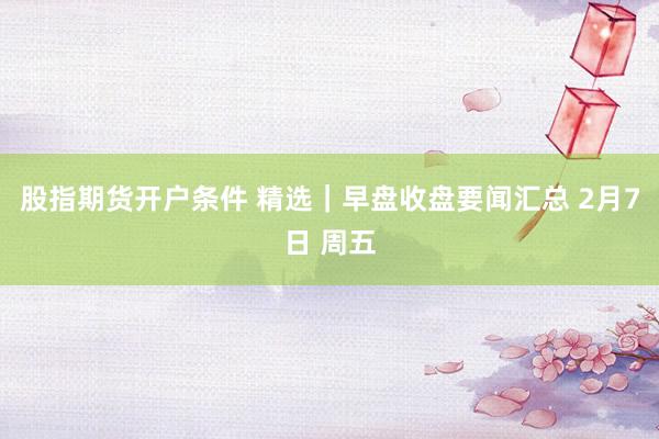 股指期货开户条件 精选｜早盘收盘要闻汇总 2月7日 周五