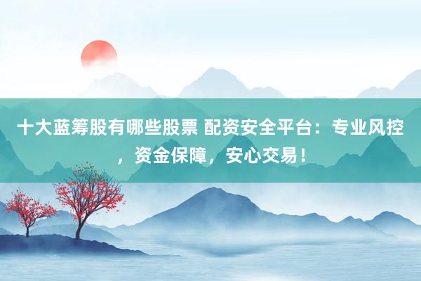十大蓝筹股有哪些股票 配资安全平台：专业风控，资金保障，安心交易！