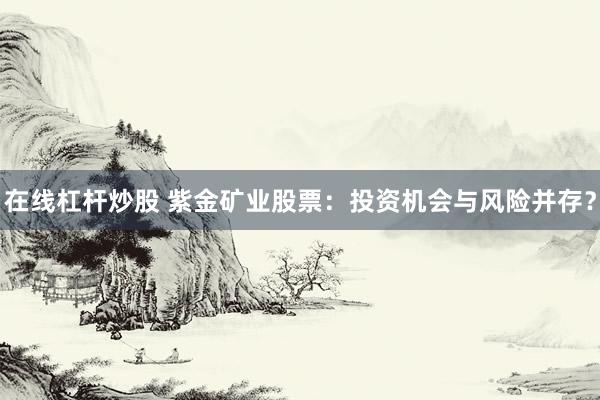 在线杠杆炒股 紫金矿业股票：投资机会与风险并存？