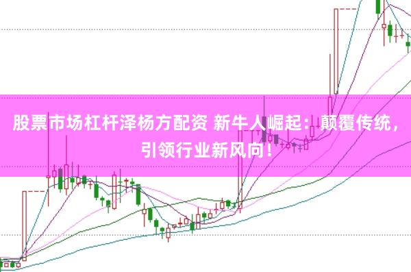 股票市场杠杆泽杨方配资 新牛人崛起：颠覆传统，引领行业新风向！