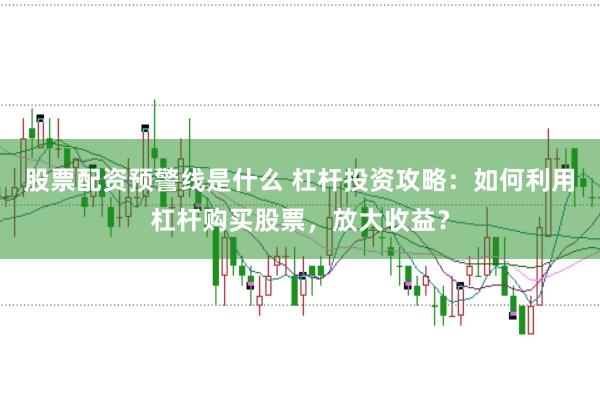 股票配资预警线是什么 杠杆投资攻略：如何利用杠杆购买股票，放大收益？