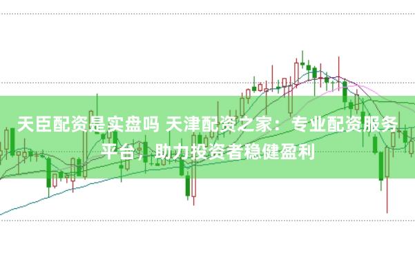 天臣配资是实盘吗 天津配资之家：专业配资服务平台，助力投资者稳健盈利