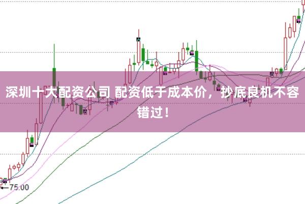 深圳十大配资公司 配资低于成本价，抄底良机不容错过！