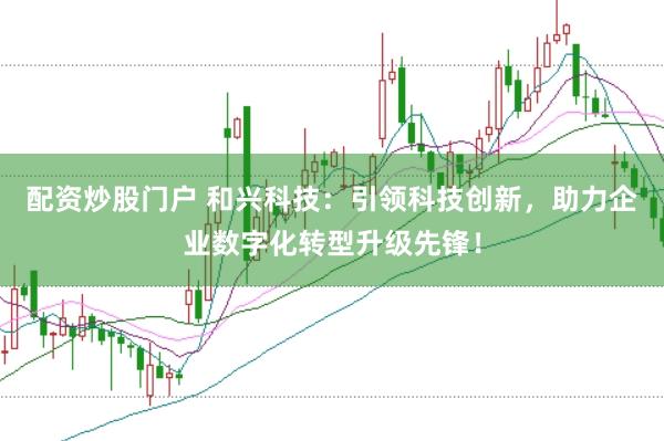 配资炒股门户 和兴科技：引领科技创新，助力企业数字化转型升级先锋！