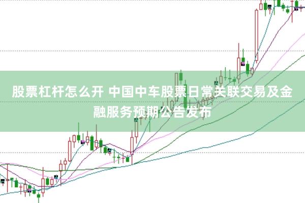 股票杠杆怎么开 中国中车股票日常关联交易及金融服务预期公告发布