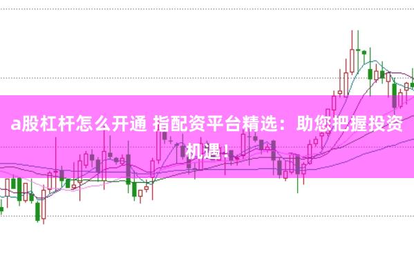 a股杠杆怎么开通 指配资平台精选：助您把握投资机遇！