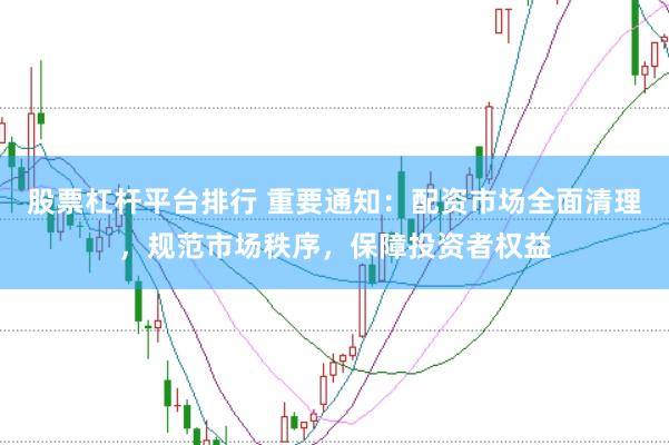 股票杠杆平台排行 重要通知：配资市场全面清理，规范市场秩序，保障投资者权益