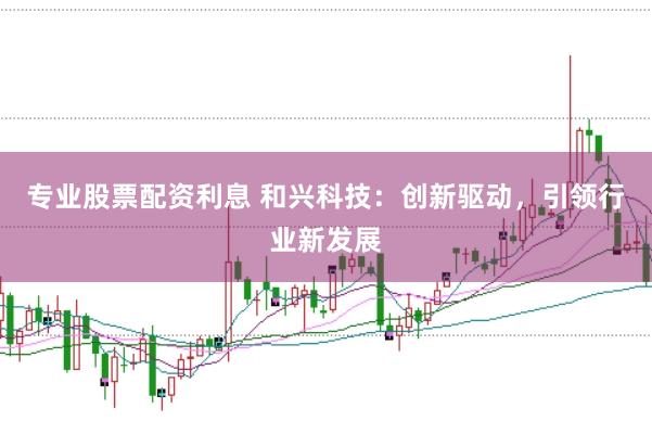 专业股票配资利息 和兴科技：创新驱动，引领行业新发展