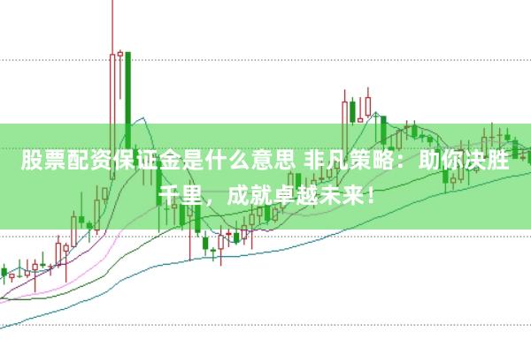 股票配资保证金是什么意思 非凡策略：助你决胜千里，成就卓越未来！