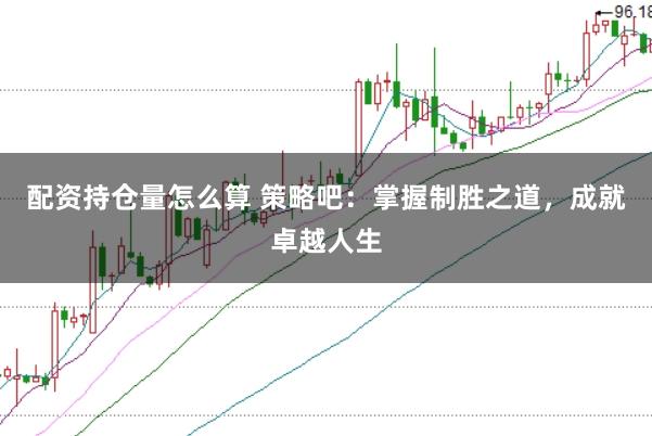 配资持仓量怎么算 策略吧：掌握制胜之道，成就卓越人生