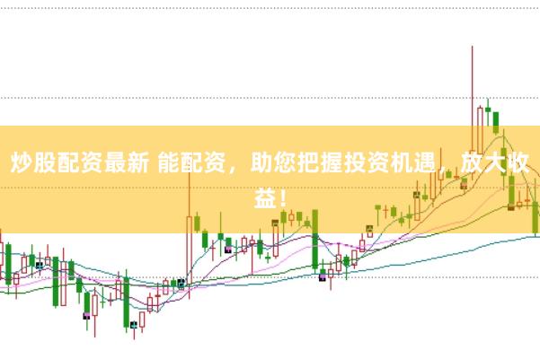 炒股配资最新 能配资，助您把握投资机遇，放大收益！