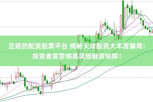 正规的配资股票平台 揭秘天津配资大本营骗局：投资者需警惕高风险融资陷阱！