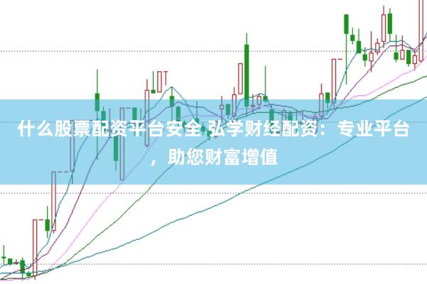 什么股票配资平台安全 弘学财经配资：专业平台，助您财富增值