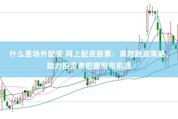 什么是场外配资 网上配资股票：高效融资策略，助力投资者把握股市机遇