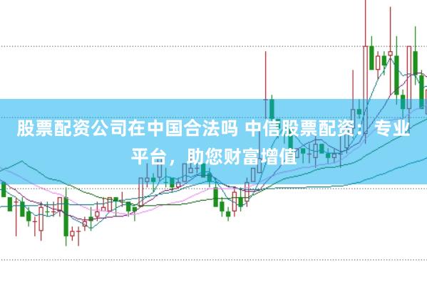 股票配资公司在中国合法吗 中信股票配资:专业平台,助您财富增值