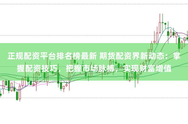 正规配资平台排名榜最新 期货配资界新动态：掌握配资技巧，把握市场脉搏，实现财富增值