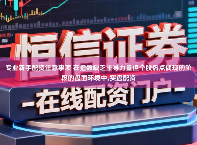 专业新手配资注意事项 在指数缺乏主导力量但个股热点偶现的阶段的盘面环境中，实盘配资