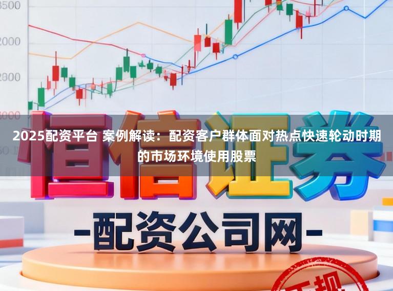 2025配资平台 案例解读：配资客户群体面对热点快速轮动时期的市场环境使用股票