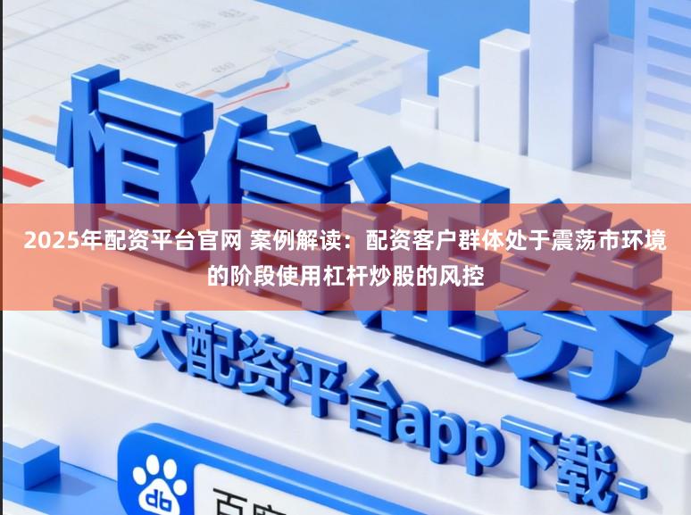 2025年配资平台官网 案例解读：配资客户群体处于震荡市环境的阶段使用杠杆炒股的风控
