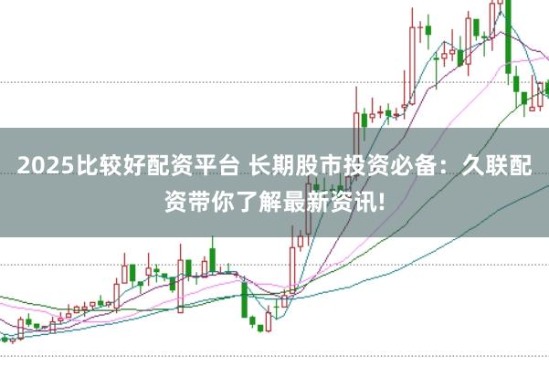 2025比较好配资平台 长期股市投资必备：久联配资带你了解最新资讯!
