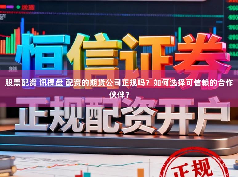 股票配资 讯操盘 配资的期货公司正规吗？如何选择可信赖的合作伙伴？