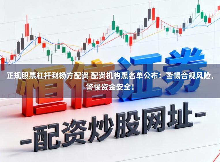 正规股票杠杆到杨方配资 配资机构黑名单公布：警惕合规风险，警惕资金安全！