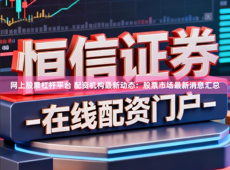 网上股票杠杆平台 配资机构最新动态：股票市场最新消息汇总